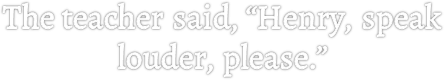 The teacher said, “Henry, speak louder, please.”