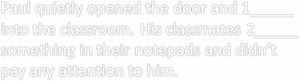 Paul quietly opened the door and 1_____ into the classroom. His classmates 2_____ something in their notepads and didn’t pay any attention to him.      