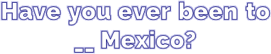 Have you ever been to __ Mexico?