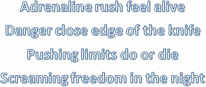 
Adrenaline rush feel alive
Danger close edge of the knife
Pushing limits do or die
Screaming freedom in the night