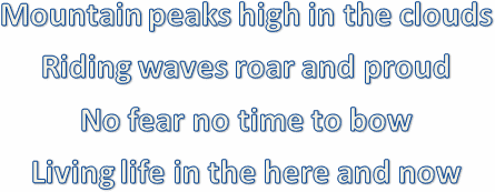 
Mountain peaks high in the clouds
Riding waves roar and proud
No fear no time to bow
Living life in the here and now