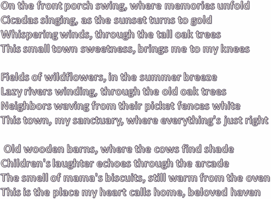 On the front porch swing, where memories unfold
Cicadas singing, as the sunset turns to gold
Whispering winds, through the tall oak trees
This small town sweetness, brings me to my knees
	
Fields of wildflowers, in the summer breeze
Lazy rivers winding, through the old oak trees
Neighbors waving from their picket fences white
This town, my sanctuary, where everything's just right

 Old wooden barns, where the cows find shade
Children's laughter echoes through the arcade
The smell of mama's biscuits, still warm from the oven
This is the place my heart calls home, beloved haven